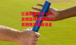 亿盛彩票平台-cba首钢篮球队赛程cba首钢男篮最新消息